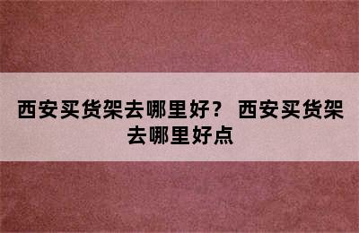 西安买货架去哪里好？ 西安买货架去哪里好点